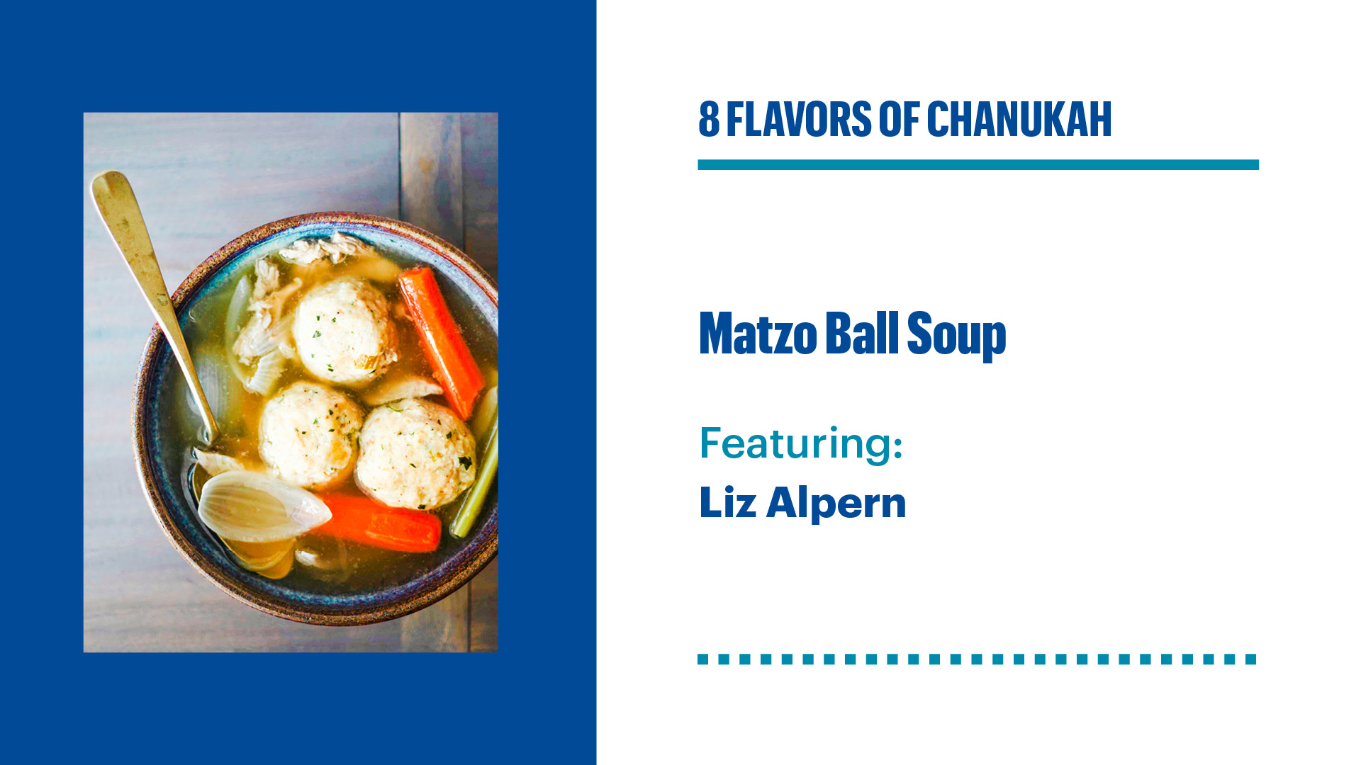 On the left side picture of matza ball soup. On the right name of an event 8 flavours of Chanukah. Matza Ball Soup featuring Liz Alpern.
