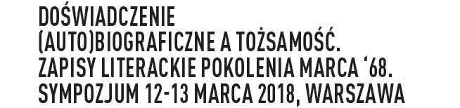 Sympozjum Doświadczenie (auto)biograficzne a tożsamość. Zapisy literackie pokolenia marca '68. Sympozjum 12-13 marca 2018, Warszawa.